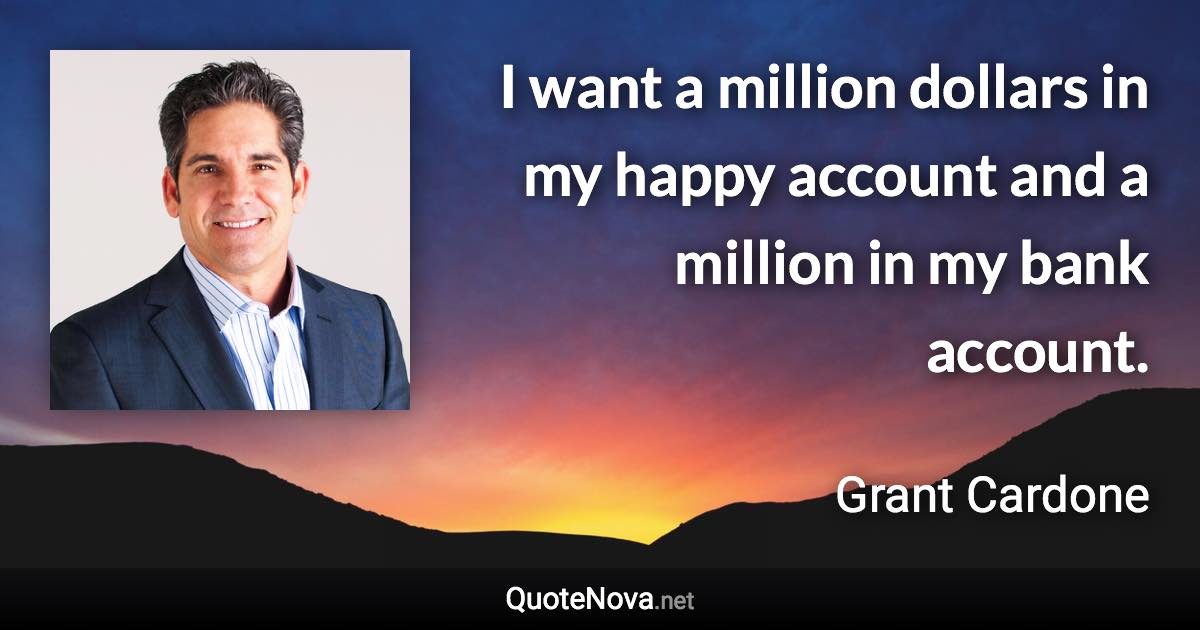 I want a million dollars in my happy account and a million in my bank account. - Grant Cardone quote