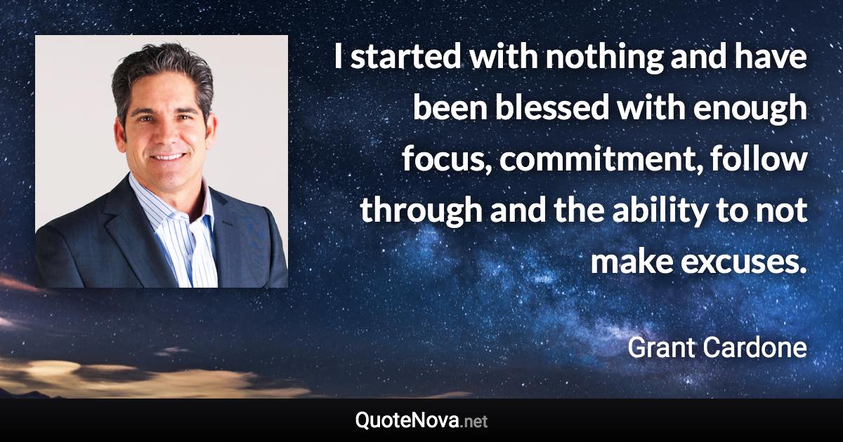 I started with nothing and have been blessed with enough focus, commitment, follow through and the ability to not make excuses. - Grant Cardone quote