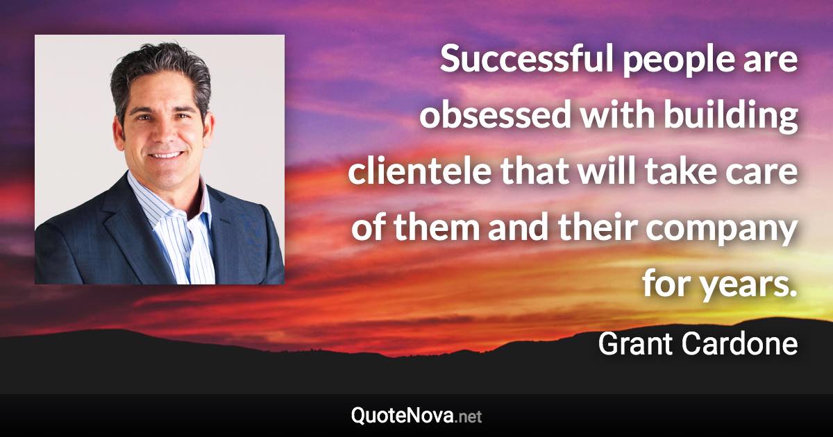 Successful people are obsessed with building clientele that will take care of them and their company for years. - Grant Cardone quote