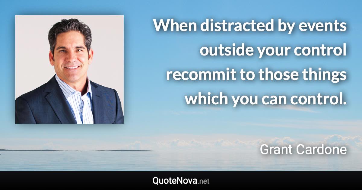 When distracted by events outside your control recommit to those things which you can control. - Grant Cardone quote