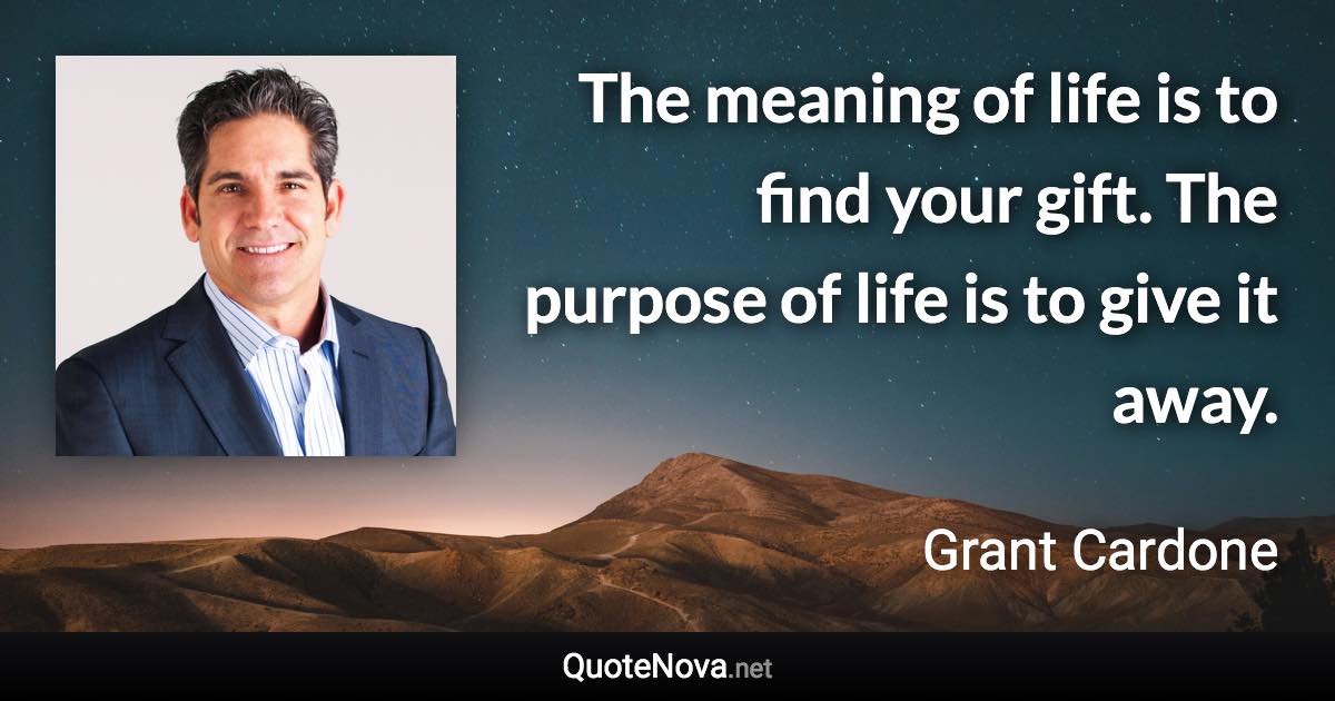 The meaning of life is to find your gift. The purpose of life is to give it away. - Grant Cardone quote