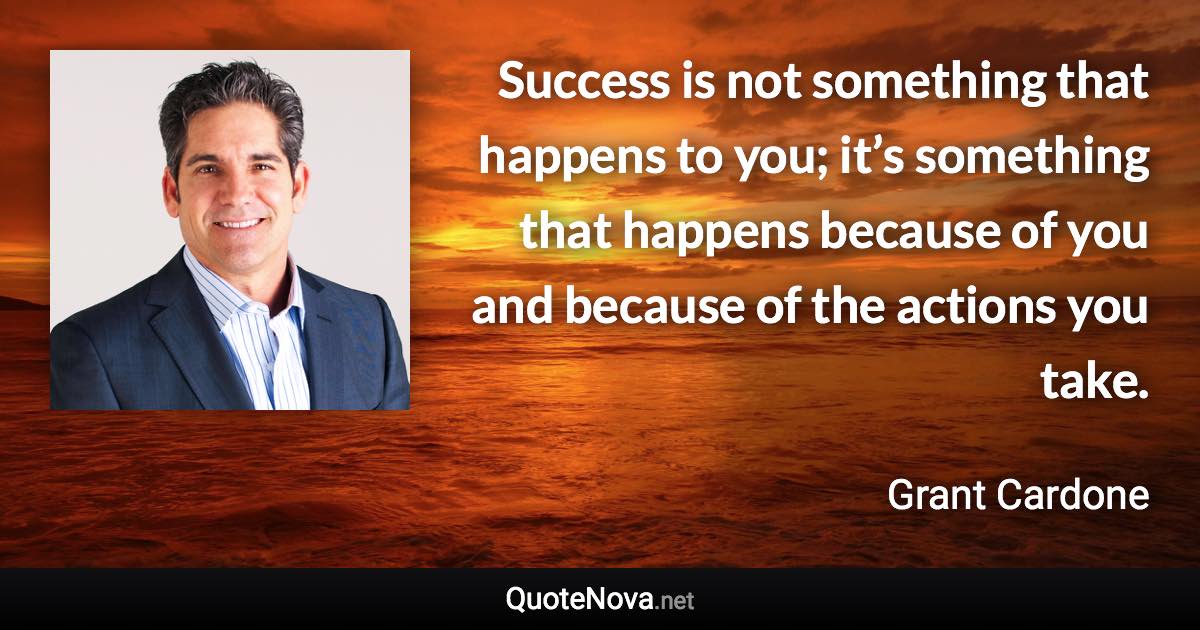 Success is not something that happens to you; it’s something that happens because of you and because of the actions you take. - Grant Cardone quote