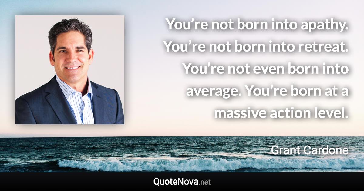 You’re not born into apathy. You’re not born into retreat. You’re not even born into average. You’re born at a massive action level. - Grant Cardone quote