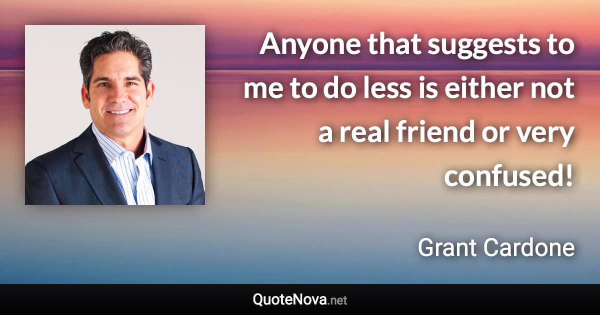 Anyone that suggests to me to do less is either not a real friend or very confused! - Grant Cardone quote