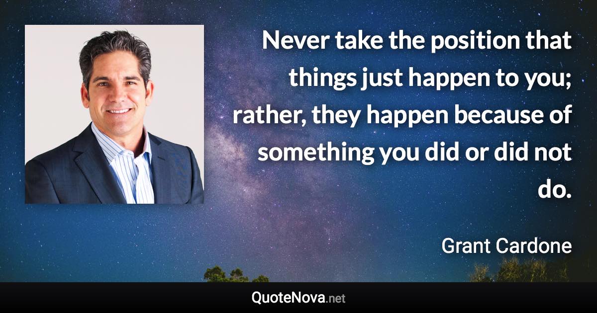 Never take the position that things just happen to you; rather, they happen because of something you did or did not do. - Grant Cardone quote