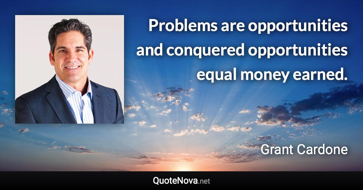 Problems are opportunities and conquered opportunities equal money earned. - Grant Cardone quote