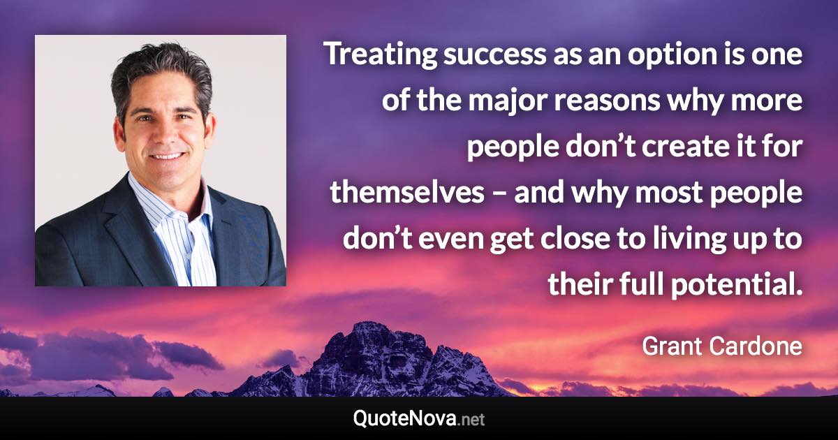 Treating success as an option is one of the major reasons why more people don’t create it for themselves – and why most people don’t even get close to living up to their full potential. - Grant Cardone quote