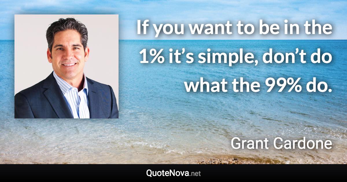 If you want to be in the 1% it’s simple, don’t do what the 99% do. - Grant Cardone quote