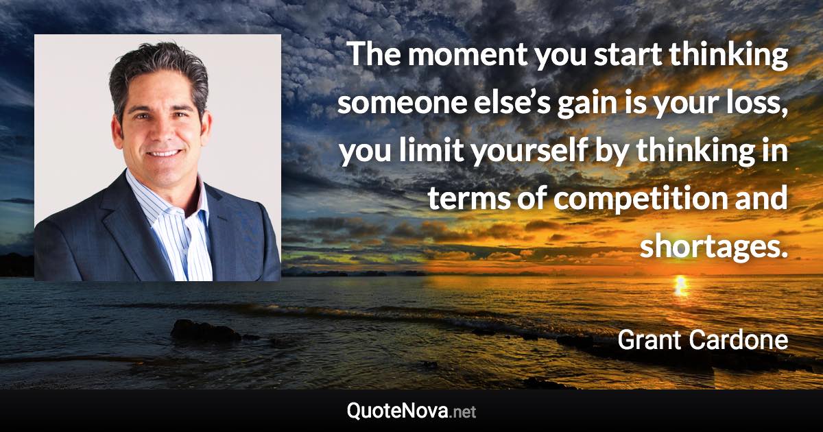 The moment you start thinking someone else’s gain is your loss, you limit yourself by thinking in terms of competition and shortages. - Grant Cardone quote