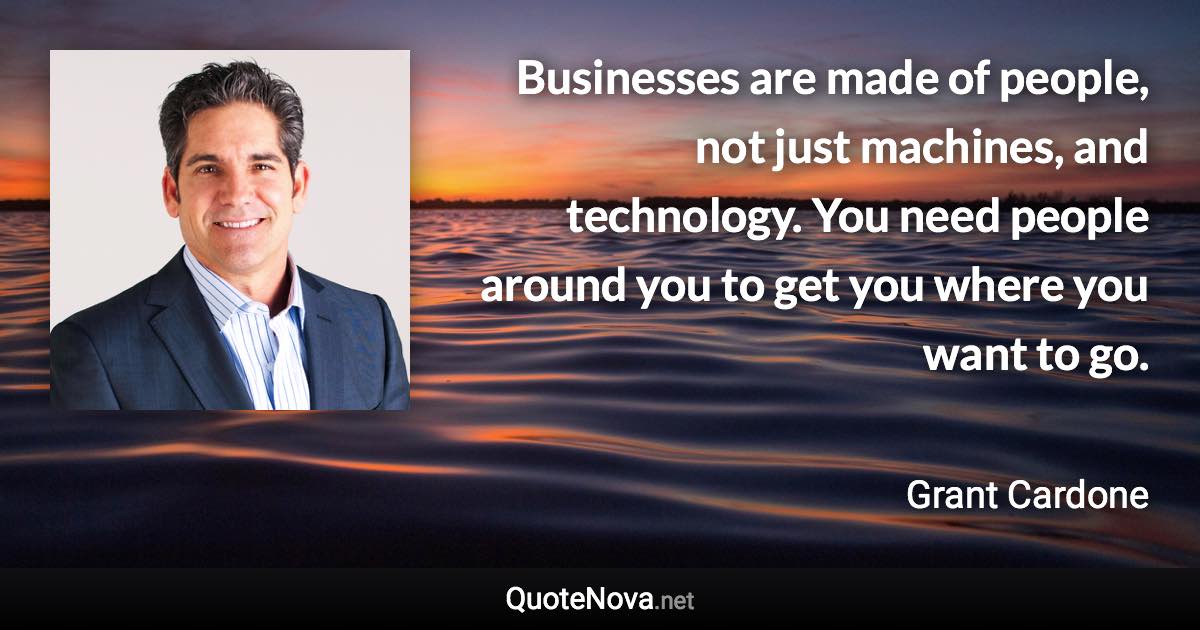 Businesses are made of people, not just machines, and technology. You need people around you to get you where you want to go. - Grant Cardone quote