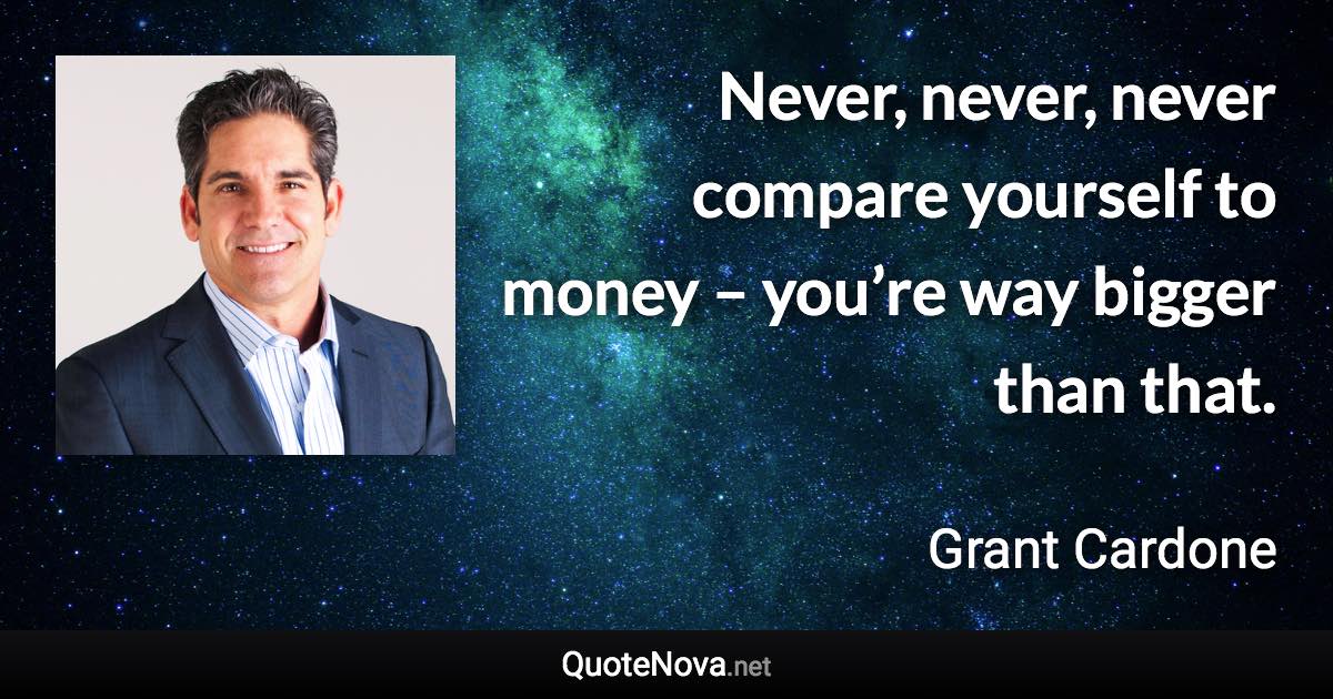 Never, never, never compare yourself to money – you’re way bigger than that. - Grant Cardone quote