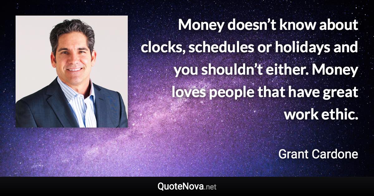 Money doesn’t know about clocks, schedules or holidays and you shouldn’t either. Money loves people that have great work ethic. - Grant Cardone quote