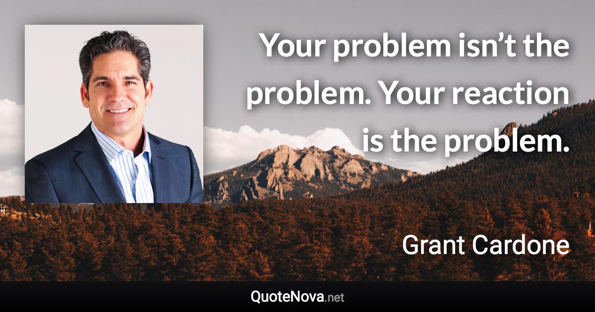 Your problem isn’t the problem. Your reaction is the problem. - Grant Cardone quote