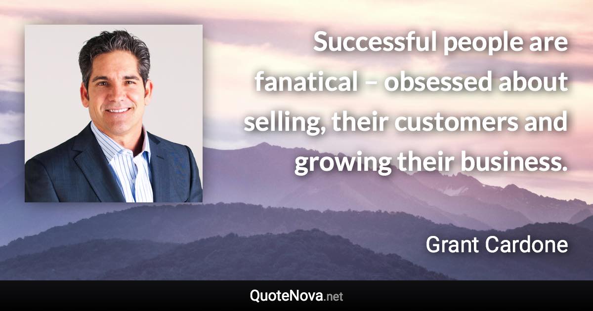 Successful people are fanatical – obsessed about selling, their customers and growing their business. - Grant Cardone quote