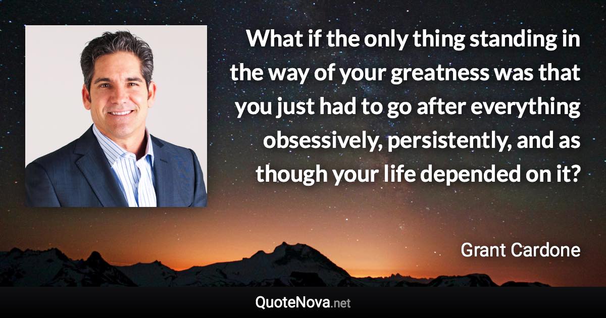 What if the only thing standing in the way of your greatness was that you just had to go after everything obsessively, persistently, and as though your life depended on it? - Grant Cardone quote