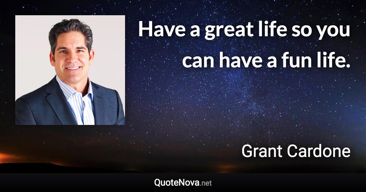 Have a great life so you can have a fun life. - Grant Cardone quote