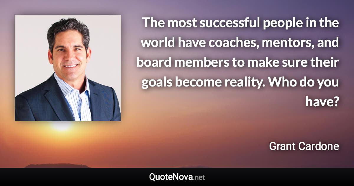 The most successful people in the world have coaches, mentors, and board members to make sure their goals become reality. Who do you have? - Grant Cardone quote