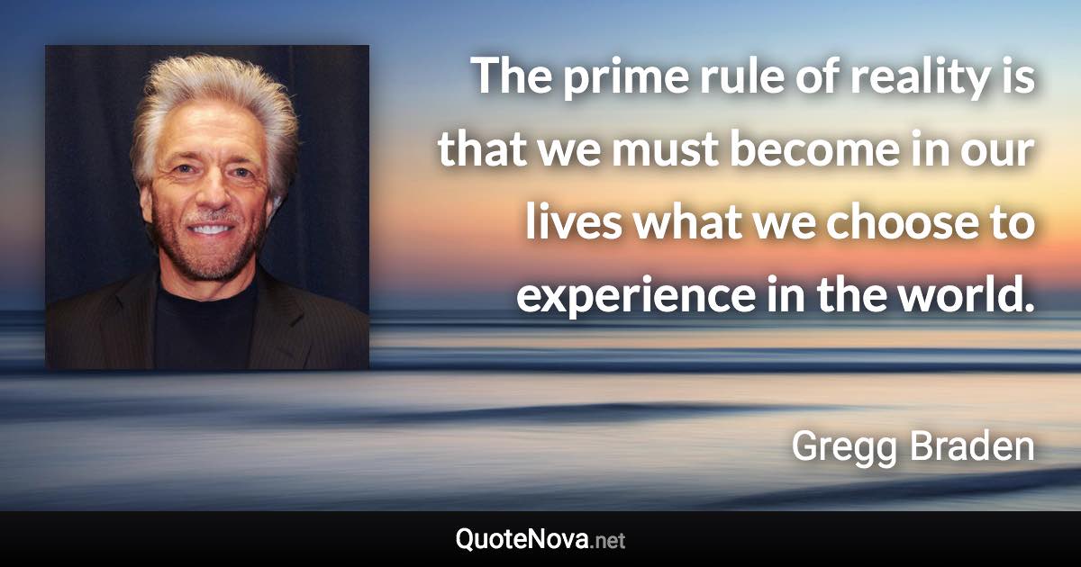 The prime rule of reality is that we must become in our lives what we choose to experience in the world. - Gregg Braden quote