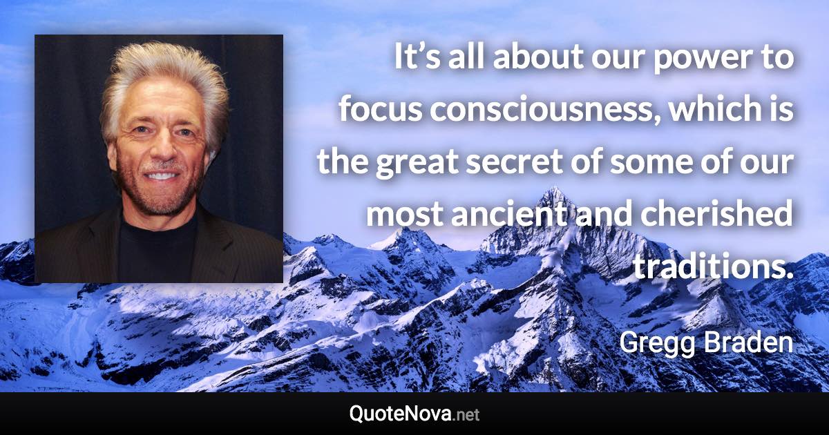 It’s all about our power to focus consciousness, which is the great secret of some of our most ancient and cherished traditions. - Gregg Braden quote