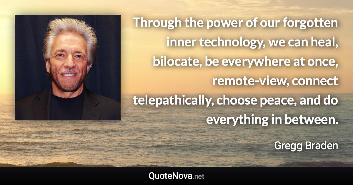 Through the power of our forgotten inner technology, we can heal, bilocate, be everywhere at once, remote-view, connect telepathically, choose peace, and do everything in between. - Gregg Braden quote