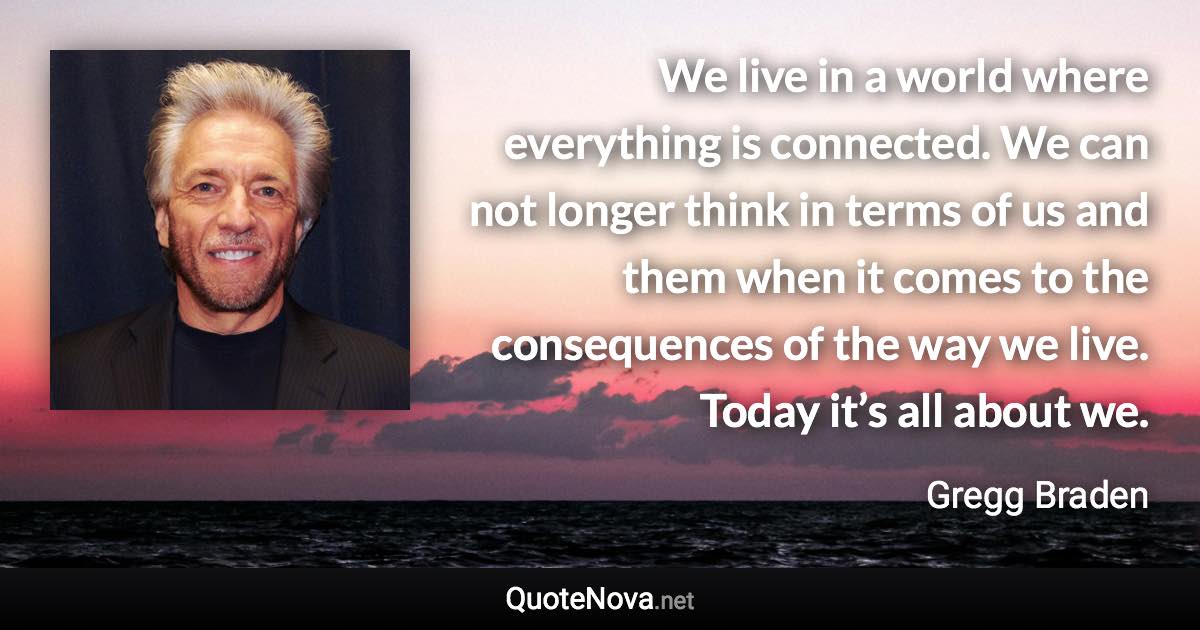 We live in a world where everything is connected. We can not longer think in terms of us and them when it comes to the consequences of the way we live. Today it’s all about we. - Gregg Braden quote