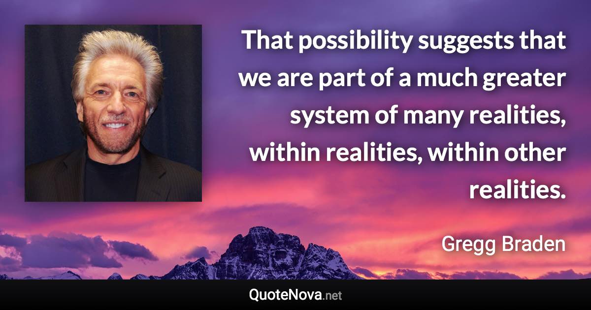 That possibility suggests that we are part of a much greater system of many realities, within realities, within other realities. - Gregg Braden quote