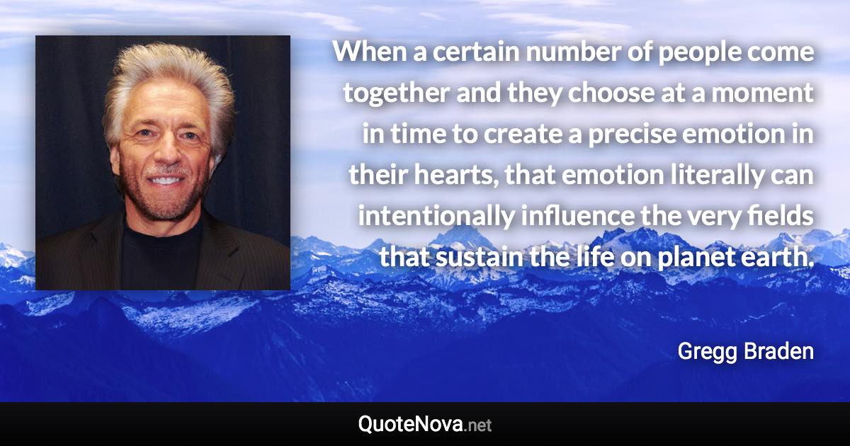 When a certain number of people come together and they choose at a moment in time to create a precise emotion in their hearts, that emotion literally can intentionally influence the very fields that sustain the life on planet earth. - Gregg Braden quote