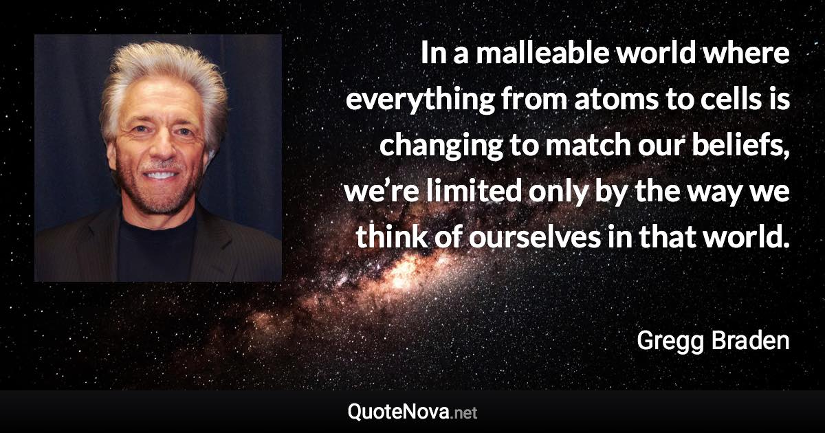 In a malleable world where everything from atoms to cells is changing to match our beliefs, we’re limited only by the way we think of ourselves in that world. - Gregg Braden quote