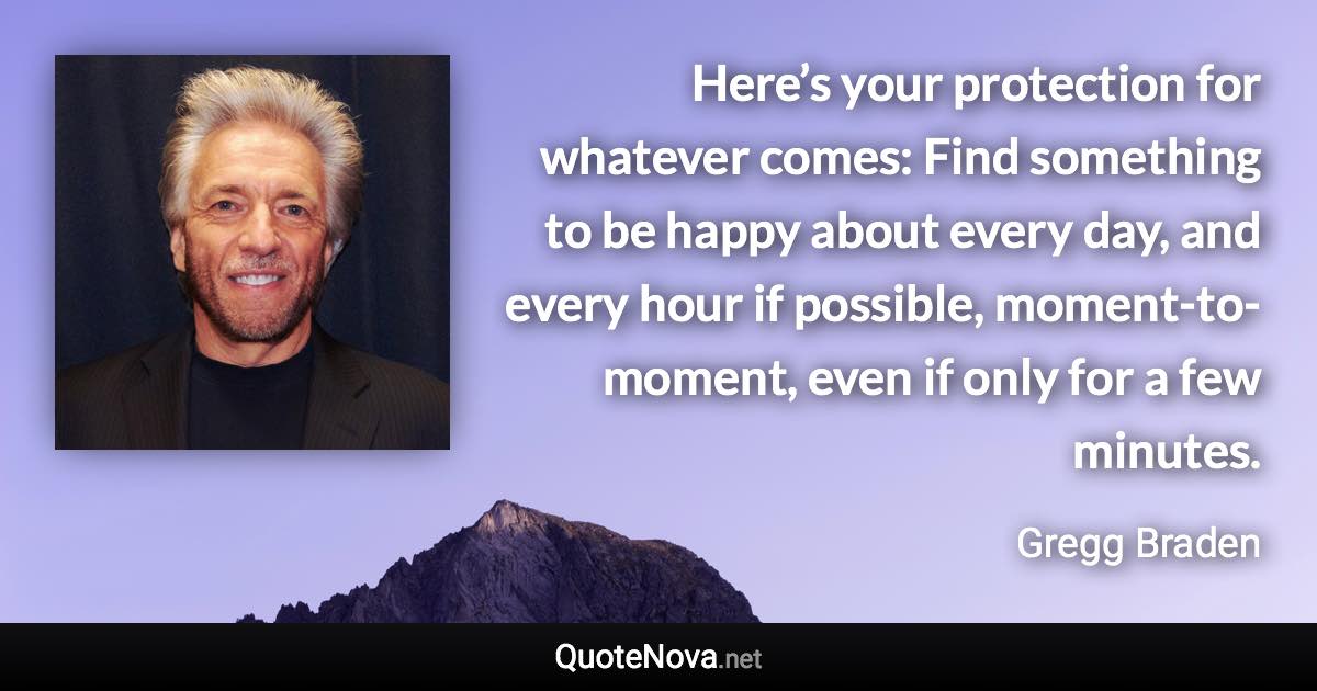 Here’s your protection for whatever comes: Find something to be happy about every day, and every hour if possible, moment-to-moment, even if only for a few minutes. - Gregg Braden quote