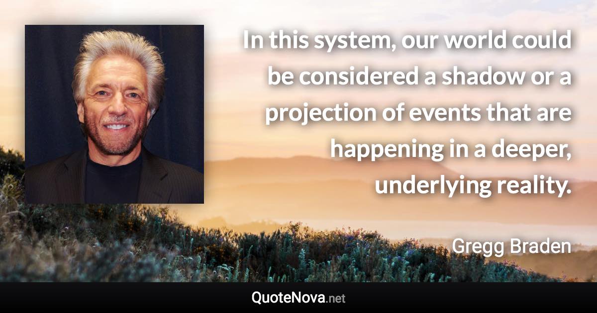 In this system, our world could be considered a shadow or a projection of events that are happening in a deeper, underlying reality. - Gregg Braden quote