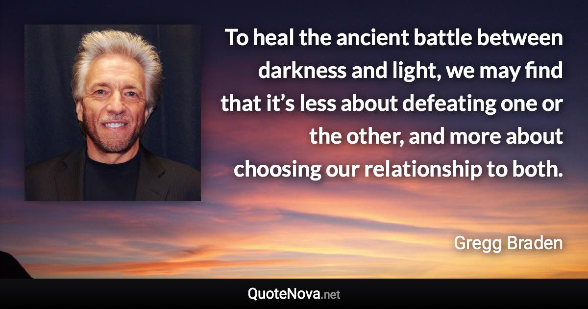 To heal the ancient battle between darkness and light, we may find that it’s less about defeating one or the other, and more about choosing our relationship to both. - Gregg Braden quote