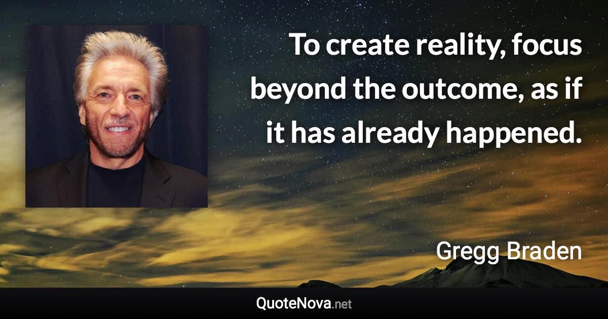 To create reality, focus beyond the outcome, as if it has already happened. - Gregg Braden quote