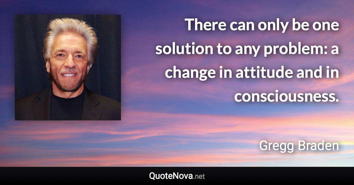 There can only be one solution to any problem: a change in attitude and in consciousness. - Gregg Braden quote