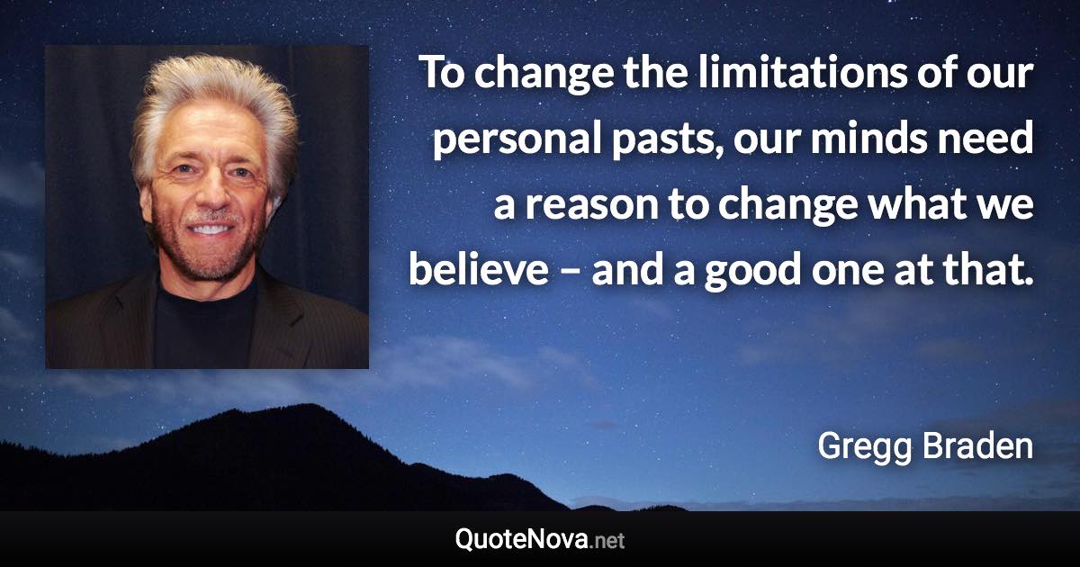 To change the limitations of our personal pasts, our minds need a reason to change what we believe – and a good one at that. - Gregg Braden quote