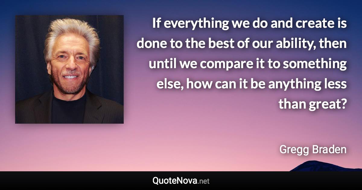 If everything we do and create is done to the best of our ability, then until we compare it to something else, how can it be anything less than great? - Gregg Braden quote