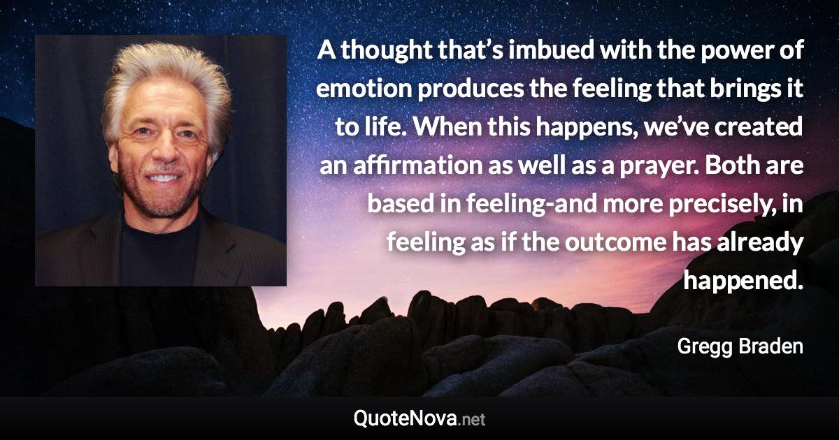A thought that’s imbued with the power of emotion produces the feeling that brings it to life. When this happens, we’ve created an affirmation as well as a prayer. Both are based in feeling-and more precisely, in feeling as if the outcome has already happened. - Gregg Braden quote