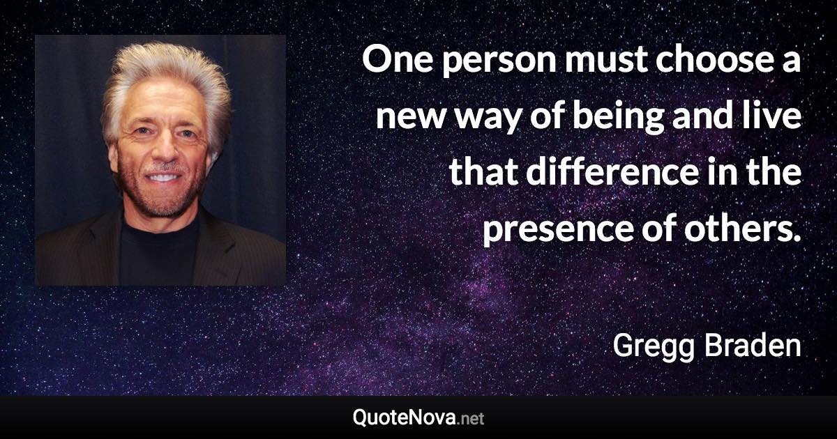 One person must choose a new way of being and live that difference in the presence of others. - Gregg Braden quote