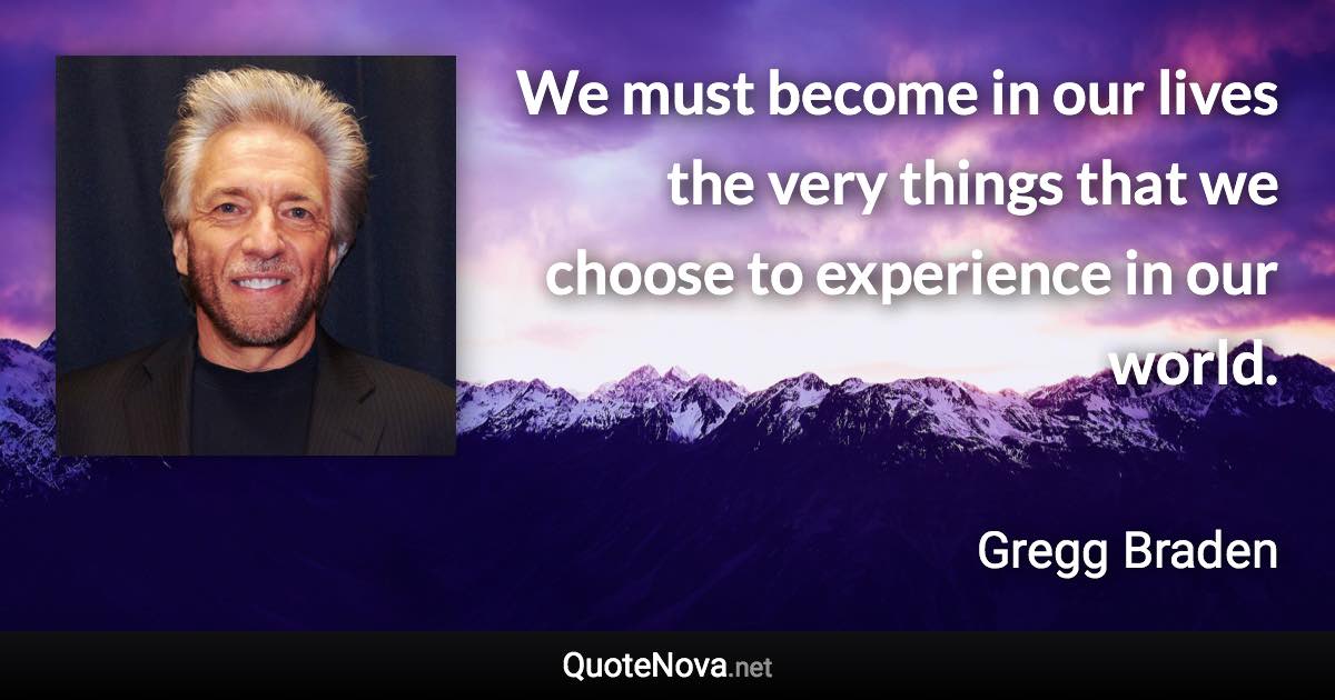 We must become in our lives the very things that we choose to experience in our world. - Gregg Braden quote