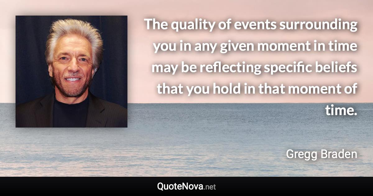 The quality of events surrounding you in any given moment in time may be reflecting specific beliefs that you hold in that moment of time. - Gregg Braden quote