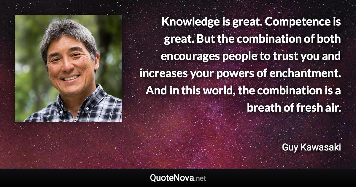 Knowledge is great. Competence is great. But the combination of both encourages people to trust you and increases your powers of enchantment. And in this world, the combination is a breath of fresh air. - Guy Kawasaki quote