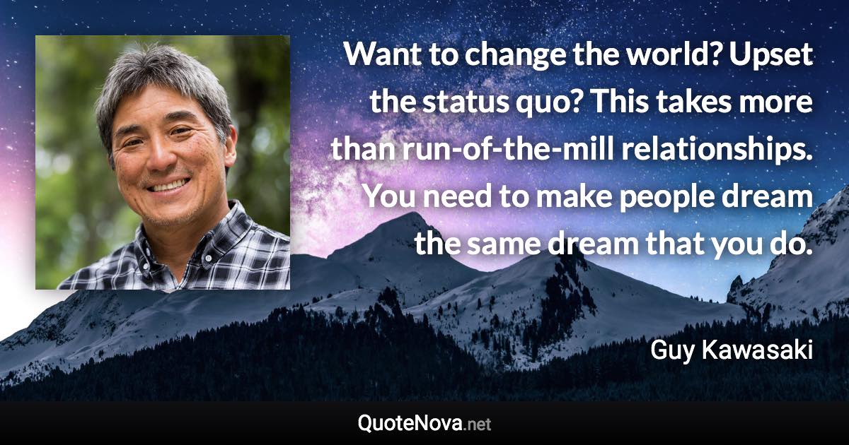 Want to change the world? Upset the status quo? This takes more than run-of-the-mill relationships. You need to make people dream the same dream that you do. - Guy Kawasaki quote