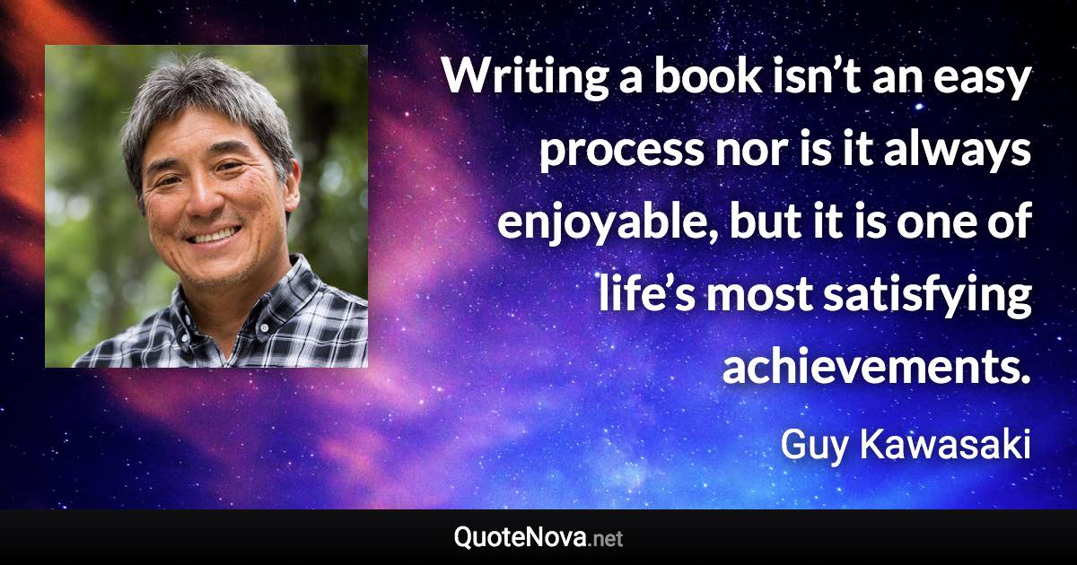 Writing a book isn’t an easy process nor is it always enjoyable, but it is one of life’s most satisfying achievements. - Guy Kawasaki quote