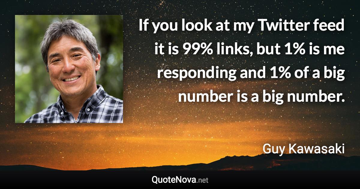 If you look at my Twitter feed it is 99% links, but 1% is me responding and 1% of a big number is a big number. - Guy Kawasaki quote