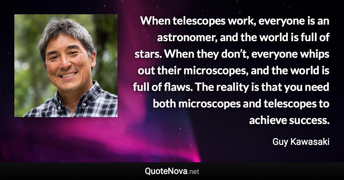 When telescopes work, everyone is an astronomer, and the world is full of stars. When they don’t, everyone whips out their microscopes, and the world is full of flaws. The reality is that you need both microscopes and telescopes to achieve success. - Guy Kawasaki quote