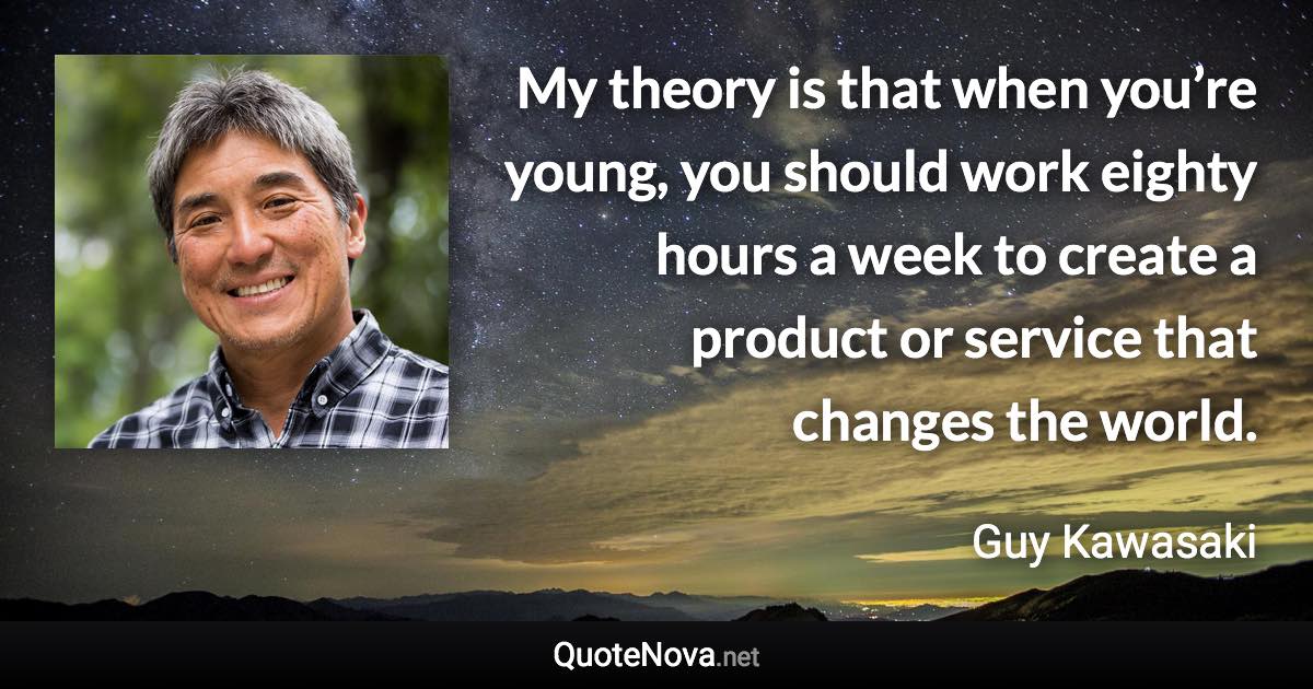 My theory is that when you’re young, you should work eighty hours a week to create a product or service that changes the world. - Guy Kawasaki quote