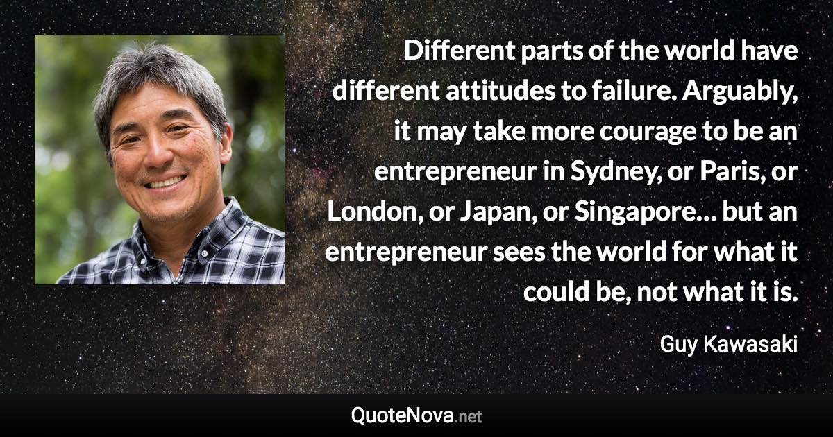 Different parts of the world have different attitudes to failure. Arguably, it may take more courage to be an entrepreneur in Sydney, or Paris, or London, or Japan, or Singapore… but an entrepreneur sees the world for what it could be, not what it is. - Guy Kawasaki quote