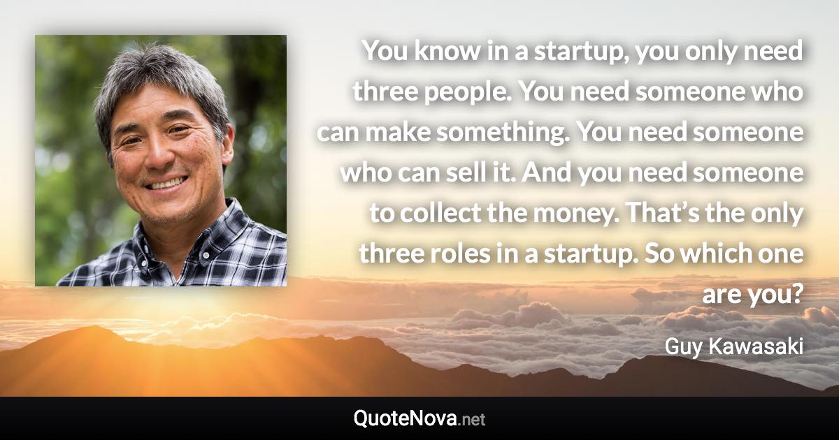 You know in a startup, you only need three people. You need someone who can make something. You need someone who can sell it. And you need someone to collect the money. That’s the only three roles in a startup. So which one are you? - Guy Kawasaki quote