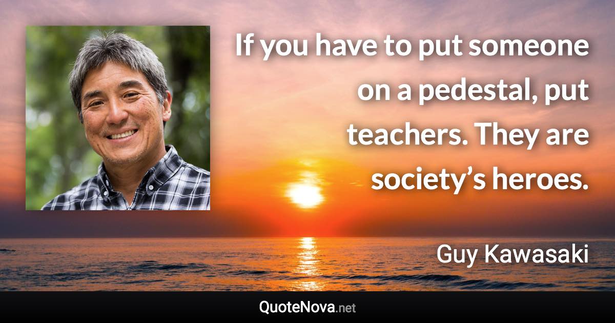 If you have to put someone on a pedestal, put teachers. They are society’s heroes. - Guy Kawasaki quote