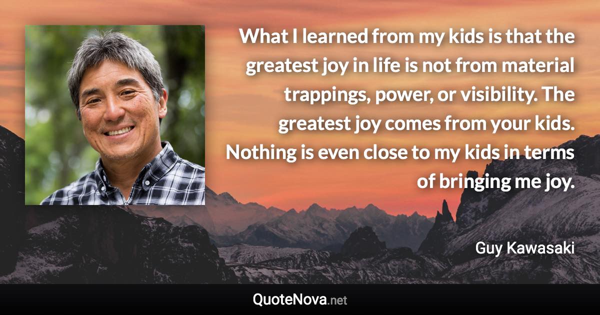 What I learned from my kids is that the greatest joy in life is not from material trappings, power, or visibility. The greatest joy comes from your kids. Nothing is even close to my kids in terms of bringing me joy. - Guy Kawasaki quote