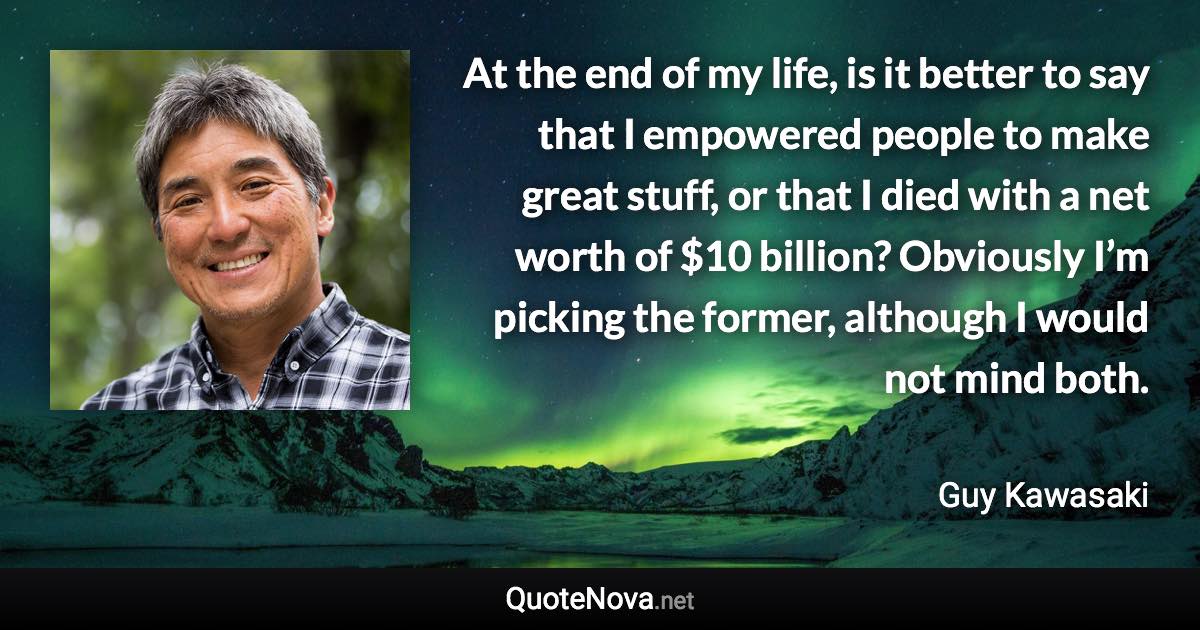 At the end of my life, is it better to say that I empowered people to make great stuff, or that I died with a net worth of $10 billion? Obviously I’m picking the former, although I would not mind both. - Guy Kawasaki quote